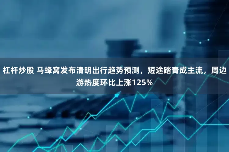 杠杆炒股 马蜂窝发布清明出行趋势预测，短途踏青成主流，周边游热度环比上涨125%