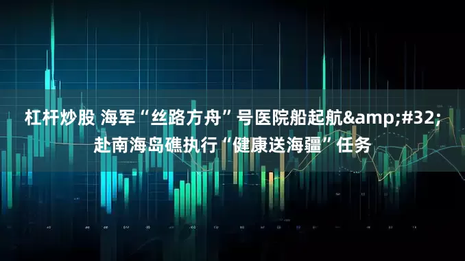 杠杆炒股 海军“丝路方舟”号医院船起航&#32;赴南海岛礁执行“健康送海疆”任务
