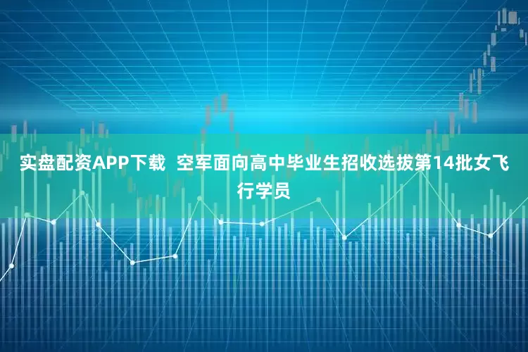 实盘配资APP下载  空军面向高中毕业生招收选拔第14批女飞行学员