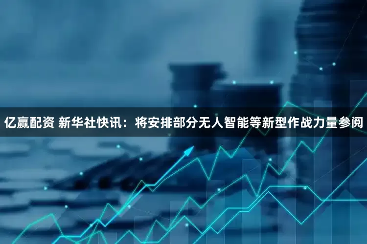 亿赢配资 新华社快讯：将安排部分无人智能等新型作战力量参阅