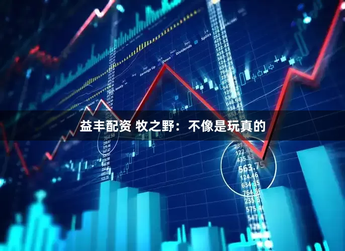 益丰配资 牧之野：不像是玩真的
