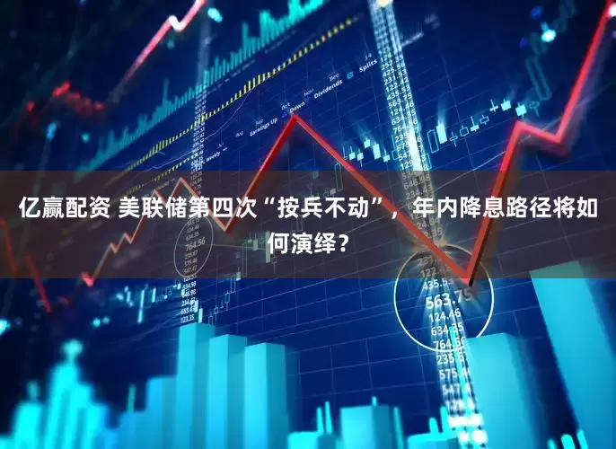亿赢配资 美联储第四次“按兵不动”，年内降息路径将如何演绎？