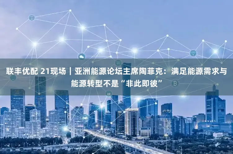 联丰优配 21现场｜亚洲能源论坛主席陶菲克：满足能源需求与能源转型不是“非此即彼”