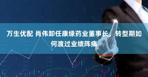 万生优配 肖伟卸任康缘药业董事长，转型期如何渡过业绩阵痛