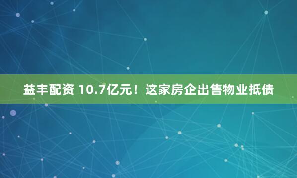 益丰配资 10.7亿元！这家房企出售物业抵债