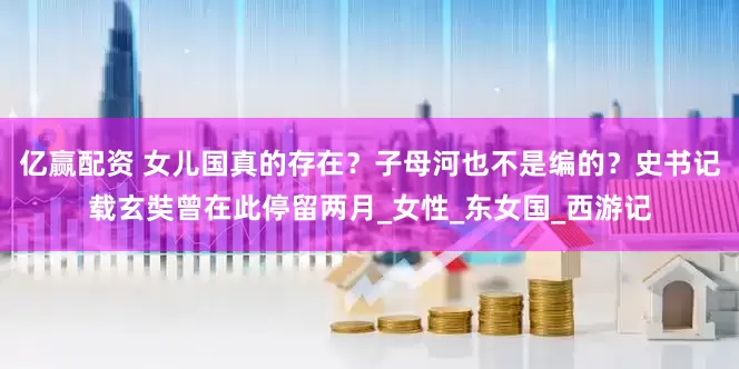 亿赢配资 女儿国真的存在？子母河也不是编的？史书记载玄奘曾在此停留两月_女性_东女国_西游记