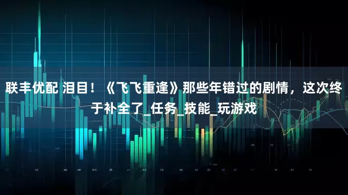 联丰优配 泪目！《飞飞重逢》那些年错过的剧情，这次终于补全了_任务_技能_玩游戏