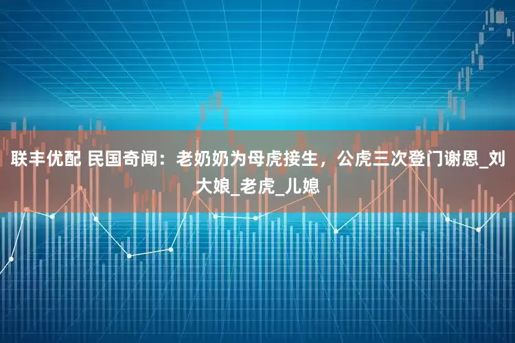 联丰优配 民国奇闻：老奶奶为母虎接生，公虎三次登门谢恩_刘大娘_老虎_儿媳