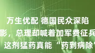 万生优配 德国民众深陷战争恐惧阴影，总理却喊着加军费征兵！这剂猛药真能 “药到病除”？_默茨_扩军