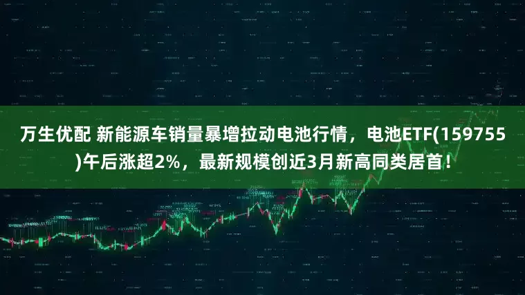 万生优配 新能源车销量暴增拉动电池行情，电池ETF(159755)午后涨超2%，最新规模创近3月新高同类居首！