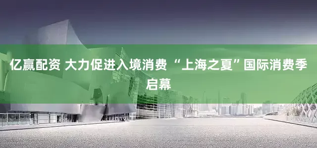 亿赢配资 大力促进入境消费 “上海之夏”国际消费季启幕
