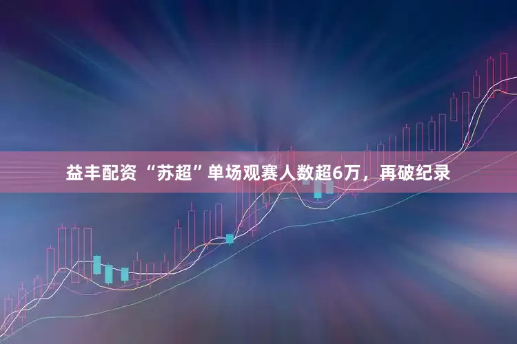 益丰配资 “苏超”单场观赛人数超6万，再破纪录