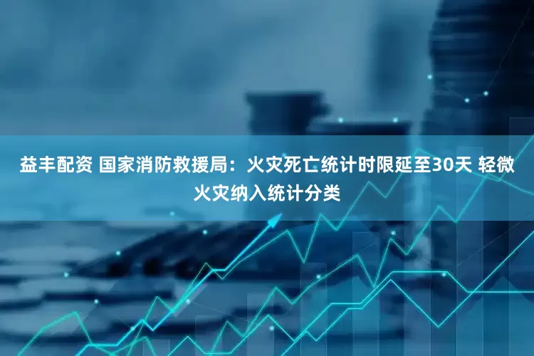 益丰配资 国家消防救援局：火灾死亡统计时限延至30天 轻微火灾纳入统计分类