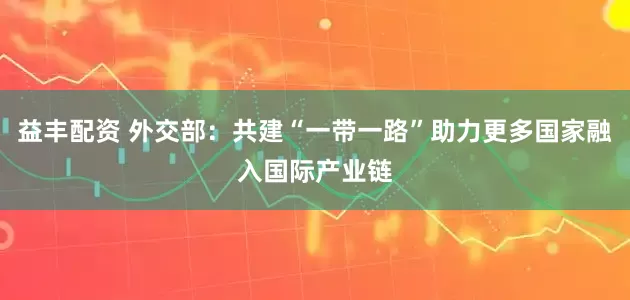 益丰配资 外交部：共建“一带一路”助力更多国家融入国际产业链