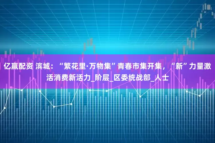 亿赢配资 滨城：“繁花里·万物集”青春市集开集，“新”力量激活消费新活力_阶层_区委统战部_人士