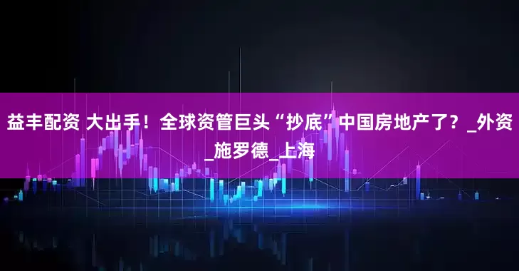 益丰配资 大出手！全球资管巨头“抄底”中国房地产了？_外资_施罗德_上海