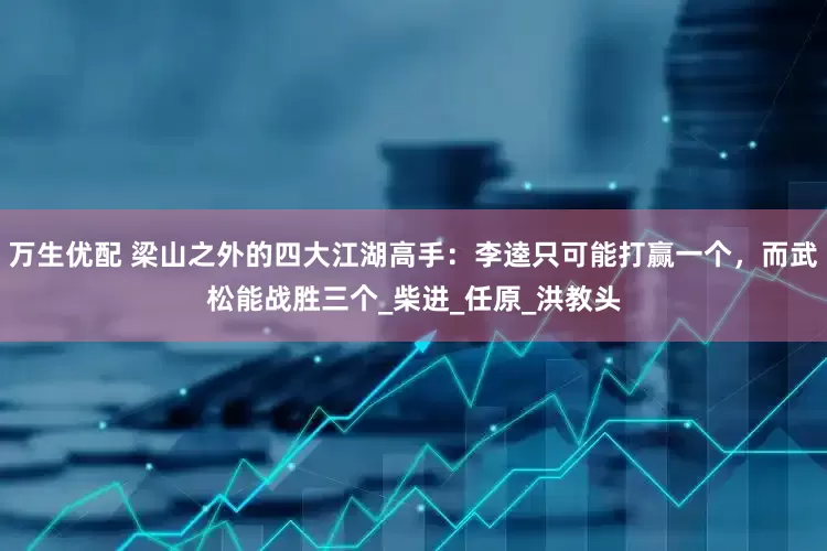 万生优配 梁山之外的四大江湖高手：李逵只可能打赢一个，而武松能战胜三个_柴进_任原_洪教头