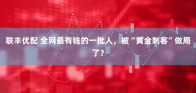联丰优配 全网最有钱的一批人，被“黄金刺客”做局了？