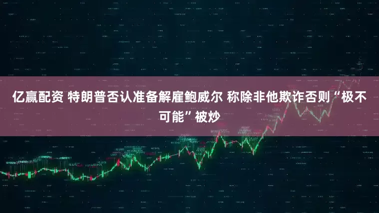 亿赢配资 特朗普否认准备解雇鲍威尔 称除非他欺诈否则“极不可能”被炒