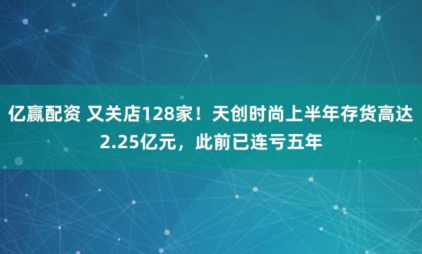 亿赢配资 又关店128家!天创时尚上半年存货高达2.25亿元,此前已连亏五年