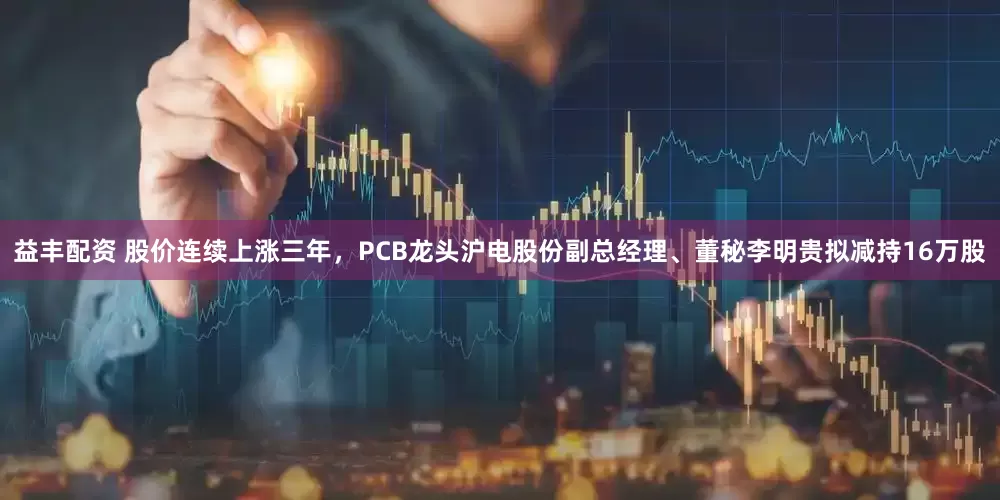 益丰配资 股价连续上涨三年,PCB龙头沪电股份副总经理、董秘李明贵拟减持16万股