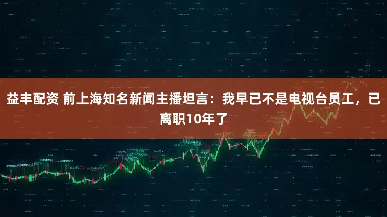 益丰配资 前上海知名新闻主播坦言:我早已不是电视台员工,已离职10年了